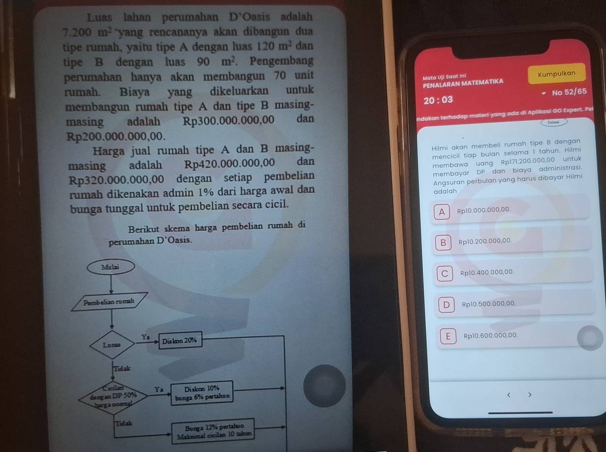 Luas lahan perumahan D' OOasis adalah
7.200m^2 `yang rencananya akan dibangun du a 
tipe rumah, yaitu tipe A dengan luas 120m^2 dan
tipe B dengan luas 90m^2. Pengembang
perumahan hanya akan membangun 70 unit
Mata U]i Saat Ini
PENALARAN MATEMATIKA Kumpulkan
rumah. Biaya yang dikeluarkan untuk
No 52/65
membangun rumah tipe A dan tipe B masing-
20:03 
masing adalah a Rp300.000.000,00 dan
ndakan terhadap materi yang ada di Aplikasi GO Expert. Pei
Tslocai
Rp200.000.000,00.
Harga jual rumah tipe A dan B masing-
Hilmi akan membeli rumah tipe B dengan
mencicil tiap bulan selama 1 tahun. Hilmi
masing adalah Rp420.000.000,00 dan
membawa uang Rp171.200.000,00 untuk
Rp320.000.000,00 dengan setiap pembelian
membayar DP dan biaya administrasi.
rumah dikenakan admin 1% dari harga awal dan adalah Angsuran perbulan yang harus dibayar Hilmi
bunga tunggal untuk pembelian secara cicil.
A Rp10.000.000,00.
Berikut skema harga pembelian rumah di
perumahan D^ Oasis.
B Rp10.200.000,00
C Rp10.400.000,00.
D Rp10.500.000,00.
E Rp10.600.000,00.
< >