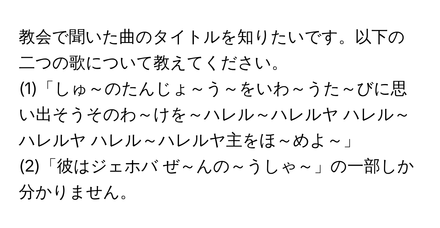 教会で聞いた曲のタイトルを知りたいです。以下の二つの歌について教えてください。  
(1)「しゅ～のたんじょ～う～をいわ～うた～びに思い出そうそのわ～けを～ハレル～ハレルヤ ハレル～ハレルヤ ハレル～ハレルヤ主をほ～めよ～」  
(2)「彼はジェホバ ぜ～んの～うしゃ～」の一部しか分かりません。