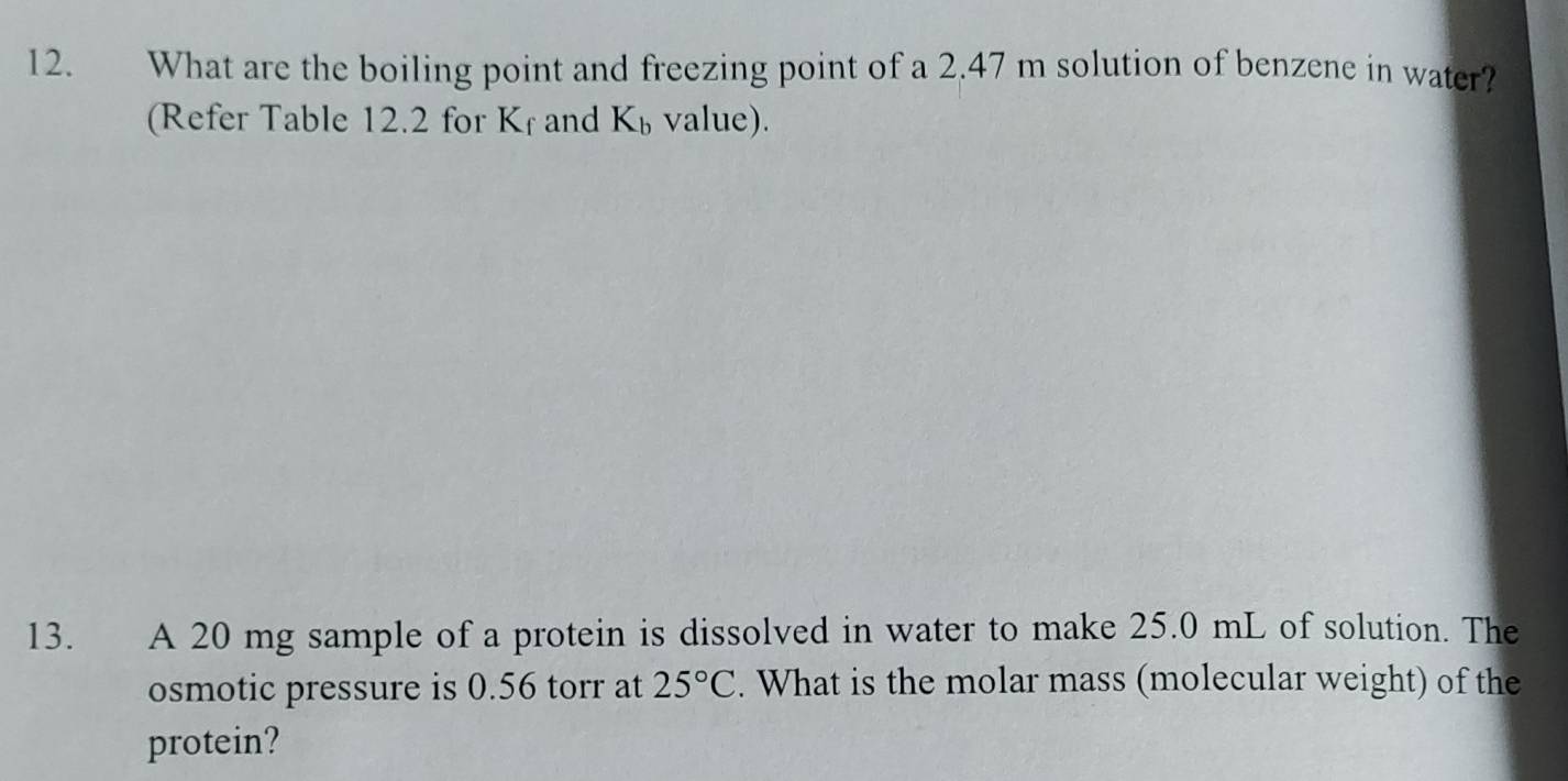 What are the boiling point and freezing point of a 2.47 m solution of benzene in water? 
(Refer Table 12.2 for < and K_b value). 
13. A 20 mg sample of a protein is dissolved in water to make 25.0 mL of solution. The 
osmotic pressure is 0.56 torr at 25°C. What is the molar mass (molecular weight) of the 
protein?