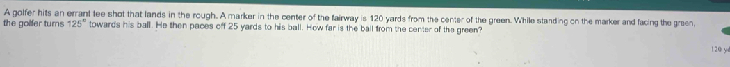 A golfer hits an errant tee shot that lands in the rough. A marker in the center of the fairway is 120 yards from the center of the green. While standing on the marker and facing the green, 
the golfer turns 125° towards his ball. He then paces off 25 yards to his ball. How far is the ball from the center of the green?
120 y