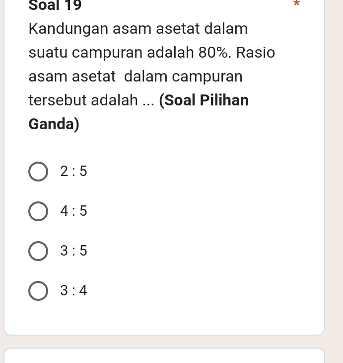 Soal 19
Kandungan asam asetat dalam
suatu campuran adalah 80%. Rasio
asam asetat dalam campuran
tersebut adalah ... (Soal Pilihan
Ganda)
2:5
4:5
3:5
3:4