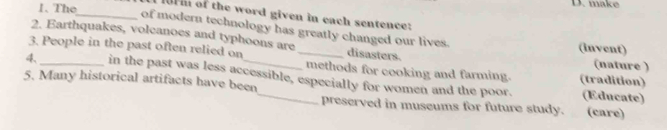 The
D. make
101 of the word given in each sentence:
_of modern technology has greatly changed our lives.
2. Earthquakes, volcanoes and typhoons are disasters. (invent)
3. People in the past often relied on _(nature )
_
methods for cooking and farming. (tradition)
4、_ in the past was less accessible, especially for women and the poor.
5. Many historical artifacts have been
(Educate)
preserved in museums for future study. (care)