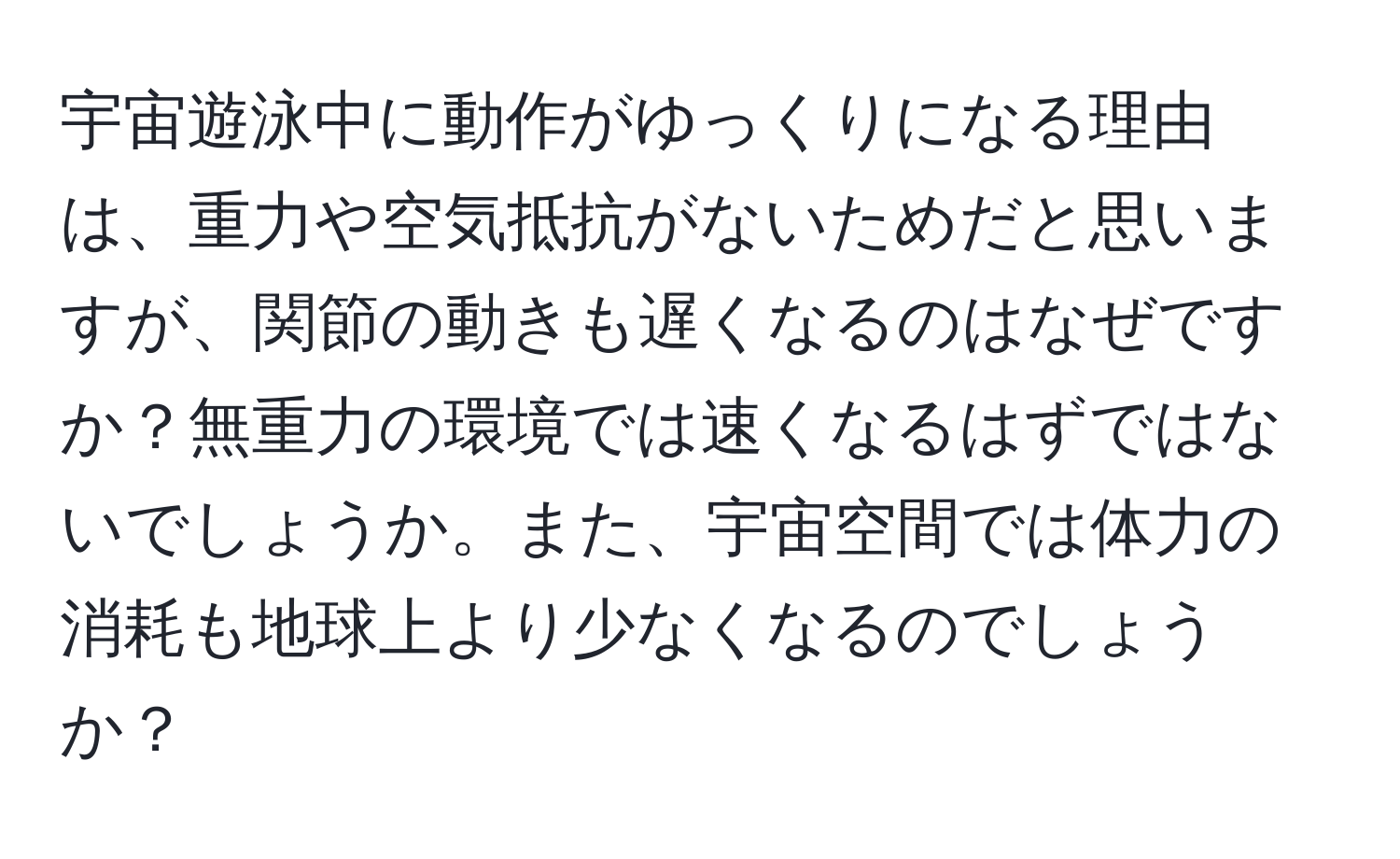 宇宙遊泳中に動作がゆっくりになる理由は、重力や空気抵抗がないためだと思いますが、関節の動きも遅くなるのはなぜですか？無重力の環境では速くなるはずではないでしょうか。また、宇宙空間では体力の消耗も地球上より少なくなるのでしょうか？