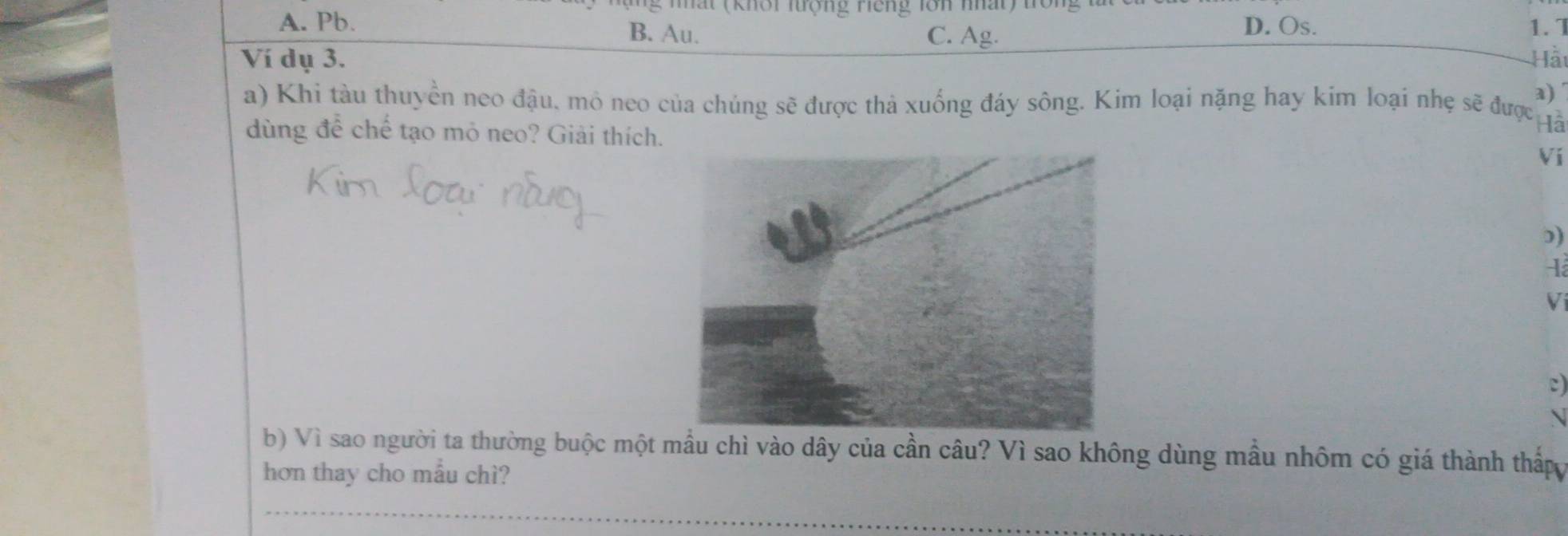 at (khôi lượng Hếng lô n nhat ) ton 1
D. Os.
A. Pb. B. Au. C. Ag. 1.7
Ví dụ 3. Hảt
a)
a) Khi tàu thuyền neo đậu. mô neo của chúng sẽ được thả xuống đáy sông. Kim loại nặng hay kim loại nhẹ sẽ được ả
dùng để chế tạo mỏ neo? Giải thích.
Ví
))
Ví
c)

b) Vì sao người ta thường buộc một mẫu chì vào dây của cần câu? Vì sao không dùng mầu nhôm có giá thành thấ
hơn thay cho mẫu chì?
_