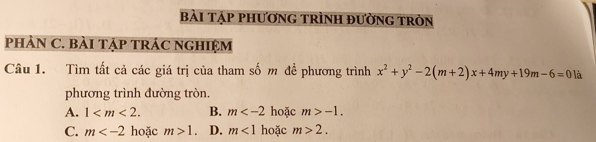 bÀi tẠp phươnG trình đườnG tròn
pHÂN C. BàI TẠP TRÁC NGHIỆM
Câu 1. Tìm tất cả các giá trị của tham số m để phương trình x^2+y^2-2(m+2)x+4my+19m-6=0 là
phương trình đường tròn.
A. 1 . B. m hoặc m>-1.
C. m hoặc m>1 D. m<1</tex> hoặc m>2.