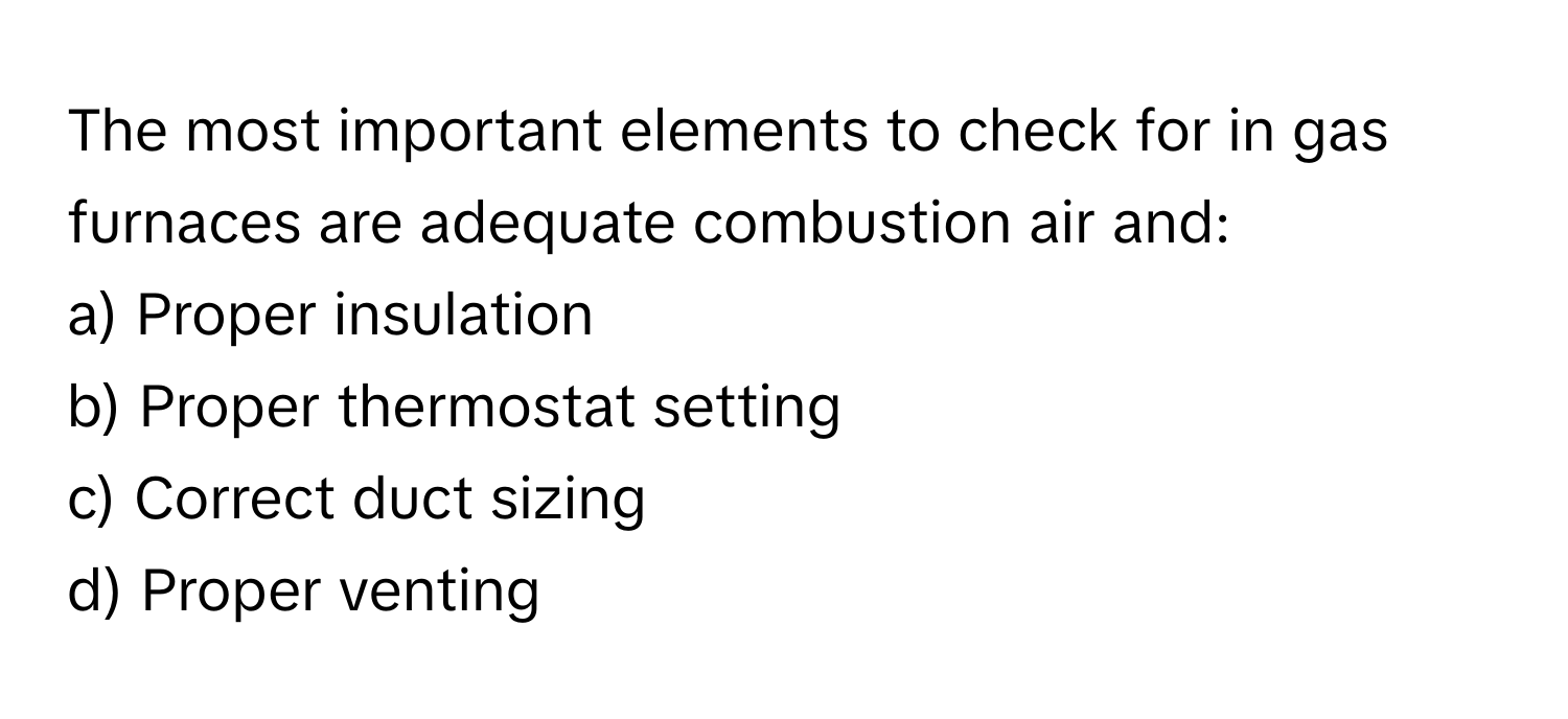 The most important elements to check for in gas furnaces are adequate combustion air and:

a) Proper insulation 
b) Proper thermostat setting 
c) Correct duct sizing 
d) Proper venting