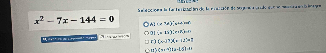 Resuelve
Selecciona la factorización de la ecuación de segundo grado que se muestra en la imagen.
x^2-7x-144=0
A) (x-36)(x+4)=0
Q Haz click para agrandar imagen Recargar imagen B) (x-18)(x+8)=0
C) (x-12)(x-12)=0
D) (x+9)(x-16)=0