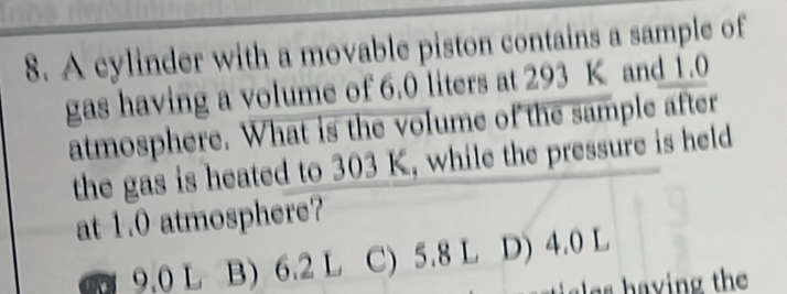 A cylinder with a movable piston contains a sample of
gas having a volume of 6.0 liters at 293 K and 1.0
atmosphere. What is the volume of the sample after
the gas is heated to 303 K, while the pressure is held
at 1.0 atmosphere?
a 9.0 L B) 6.2 L C) 5.8 L D) 4.0 L