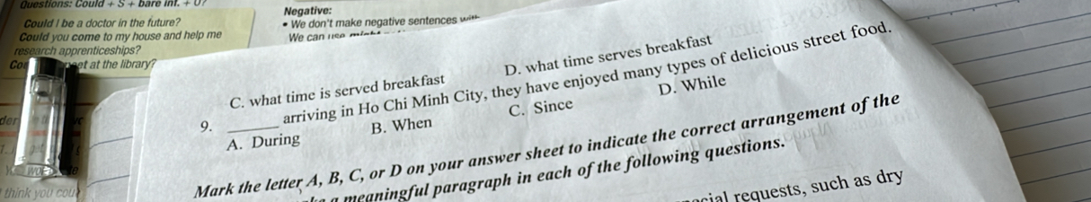 Could
Could I be a doctor in the future? Negative:
Could you come to my house and help me # We don't make negative sentences w*
We can use mist t
C. what time is served breakfast D. what time serves breakfast
arriving in Ho Chi Minh City, they have enjoyed many types of delicious street food
C. Since D. While
der9. _B. When
A. During
Mark the letter A, B, C, or D on your answer sheet to indicate the correct arrangement of the
think you cou 
meaningful paragraph in each of the following questions.
cial requests, such as dry
