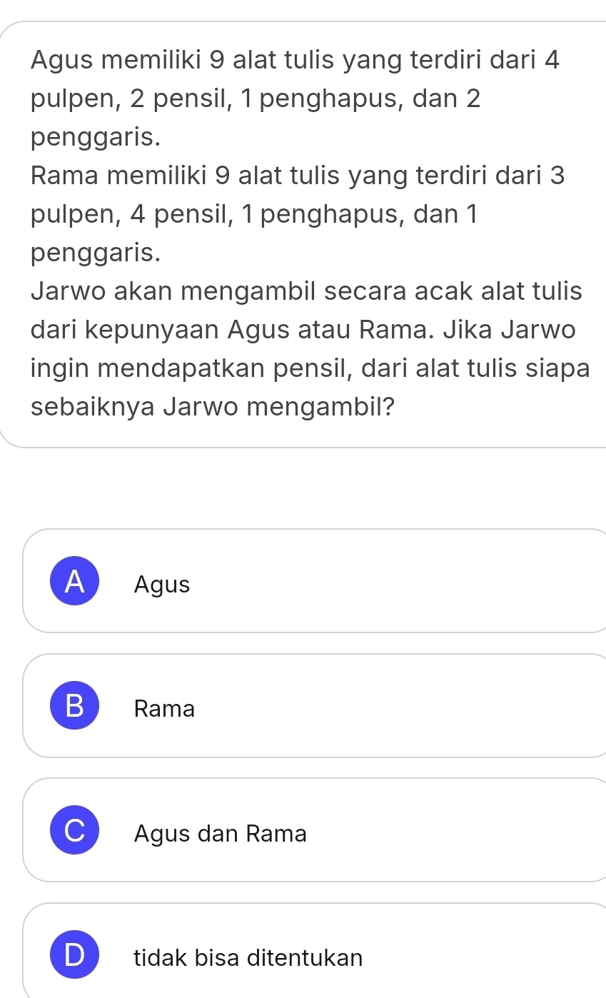 Agus memiliki 9 alat tulis yang terdiri dari 4
pulpen, 2 pensil, 1 penghapus, dan 2
penggaris.
Rama memiliki 9 alat tulis yang terdiri dari 3
pulpen, 4 pensil, 1 penghapus, dan 1
penggaris.
Jarwo akan mengambil secara acak alat tulis
dari kepunyaan Agus atau Rama. Jika Jarwo
ingin mendapatkan pensil, dari alat tulis siapa
sebaiknya Jarwo mengambil?
A Agus
B Rama
Agus dan Rama
tidak bisa ditentukan