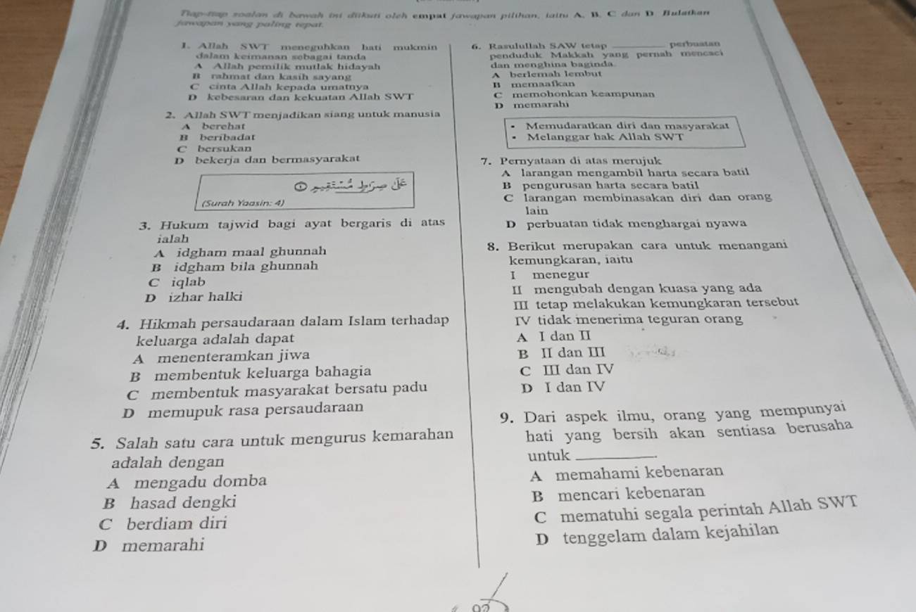 Tap-trap soalan di bawah ini dükuti olch emput jawapan pilthan, taitu A. B. C dan D. Bulathan
jarwapan yang paling repat.
1. Allah SWT meneguhkan hati mukmin 6. Rasulullah SAW tetap _perbuatan
dalam keimanan səbagai tanda penduduk Makkah yang pernah mencaci
A Allah pemilik mutlak hidayah dan menghina baginda
B rahmat dan kasih sayang A berlemah lembut
C cinta Allah kepada umatnya B memaafkan
D kebesaran dan kekuatan Allah SWT C memohonkan keampunan
2. Allah SWT menjadikan siang untuk manusia D memarahi
A berehat Memudaratkan diri dan masyarakat
B beribadat Melanggar hak Allah SWT
C bersukan
D bekerja dan bermasyarakat 7. Pernyataan di atas merujuk
A larangan mengambil harta secara batil
B pengurusan harta secara batil
(Surah Yaasin: 4) C larangan membinasakan diri dan orang
lain
3. Hukum tajwid bagi ayat bergaris di atas D perbuatan tídak menghargai nyawa
ialah
A idgham maal ghunnah 8. Berikut merupakan cara untuk menangani
B idgham bila ghunnah kemungkaran, iaitu
C iqlab
I menegur
D izhar halki II mengubah dengan kuasa yang ada
II tetap melakukan kemungkaran tersebut
4. Hikmah persaudaraan dalam Islam terhadap ITV tidak menerima teguran orang
keluarga adalah dapat A I dan II
A menenteramkan jiwa B II dan II
B membentuk keluarga bahagia C ⅢI dan IV
C membentuk masyarakat bersatu padu D I dan IV
D memupuk rasa persaudaraan
9. Dari aspek ilmu, orang yang mempunyai
5. Salah satu cara untuk mengurus kemarahan hati yang bersih akan sentiasa berusaha
adalah dengan untuk_
A mengadu domba A memahami kebenaran
B hasad dengki B mencari kebenaran
C berdiam diri
Cmematuhi segala perintah Allah SWT
D memarahi
D tenggelam dalam kejahilan