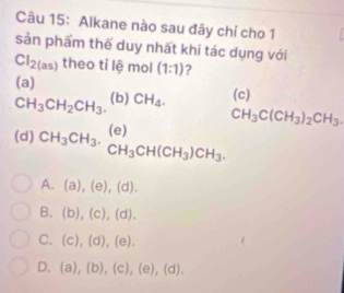 Alkane nào sau đây chỉ cho 1
sản phẩm thế duy nhất khi tác dụng với
Cl_2(as) theo tỉ lệ mol (1:1) ?
(a)
CH_3CH_2CH_3. (b) CH_4. (c)
(d) CH_3CH_3.beginarrayr (e) CH_3CH(CH_3)CH_3.endarray
CH_3C(CH_3)_2CH_3.
A. (a),(e),(d). 
B. (b),(c),(d).
C. (c),(d),(e).
D. (a),(b),(c),(e),(d).