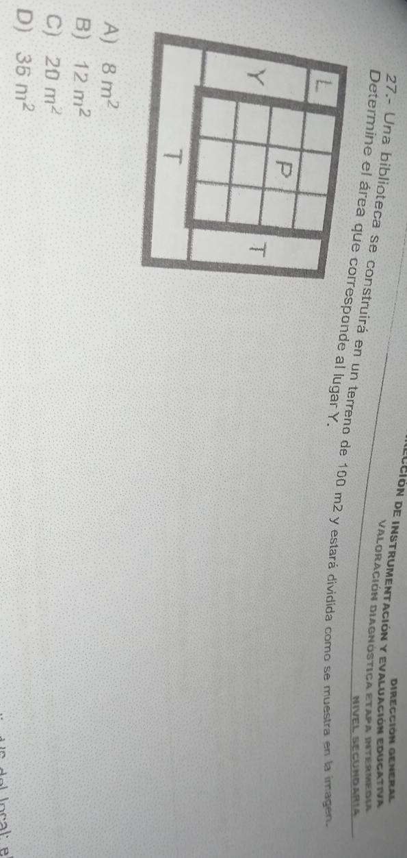 Dirección General
dección de instrumentación y evaluación educativa
Valoración Diagnostica Etapa intermedia
27.- Una biblioteca se construirá en un terreno de 100 m2 y estará dividida como se muestra en la imagen.
NIVEL SECUNDARIA
Determine el área que sponde al lugar Y.
A) 8m^2
B) 12m^2
C) 20m^2
D) 36m^2
de loc a l e