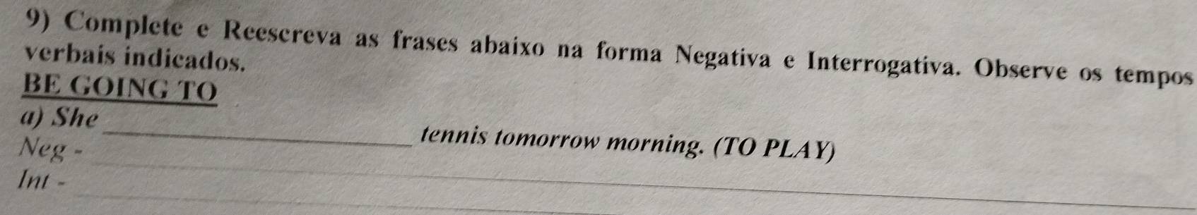 Complete e Reescreva as frases abaixo na forma Negativa e Interrogativa. Observe os tempos 
verbais indicados. 
BE GOING TO 
_ 
a) She_ tennis tomorrow morning. (TO PLAY) 
Neg - 
_ 
Int -