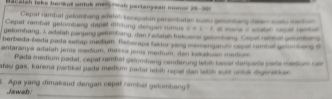 Bacalan teks berikut untuk menjawab pertanyaan nomor 26- 30
Cepat rambat gelombang adalah kecepatan perambatan suatu gelombang dalam suaty medium 
Cepat rambat gelombang dapat dihitung dengan rumus g=lambda · f ' di mana ε adalah capat rambat 
gelombang, λ adalah panjang gelombang, dan f adalah frekuensi gelombang. Cepat rambat gelombang 
berbeda-beda pada setiap medium. Beberapa faktor yang memengaruhi cepal rambat gelombang 
antaranya adalah jenis medium, massa jenis medium, dan kekakuan medium 
Pada medium padat, cepat rambat gelombang cenderung lebih besar daripada pade medium cair 
atau gas, karena partikel pada medium padat lebih rapat dan lebih sulit untuk digerakkan 
6. Apa yang dimaksud dengan cepat rambat gelombang? 
Jawab:_