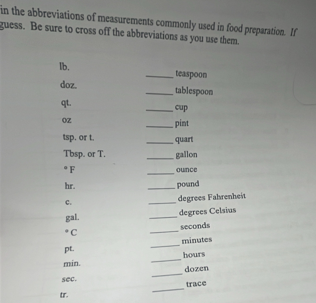 in the abbreviations of measurements commonly used in food preparation. If 
guess. Be sure to cross off the abbreviations as you use them. 
lb. _teaspoon 
doz. _tablespoon 
qt. _cup 
oz 
_pint 
tsp. or t. 
_quart
Tbsp. or T. _gallon 
°F _ounce
hr. _ pound
c. 
_ 
degrees Fahrenheit
degrees Celsius 
gal. 
_
seconds° C 
_ 
_
minutes
pt.
hours
min. 
_ 
_ 
dozen 
sec. 
trace 
tr. 
_