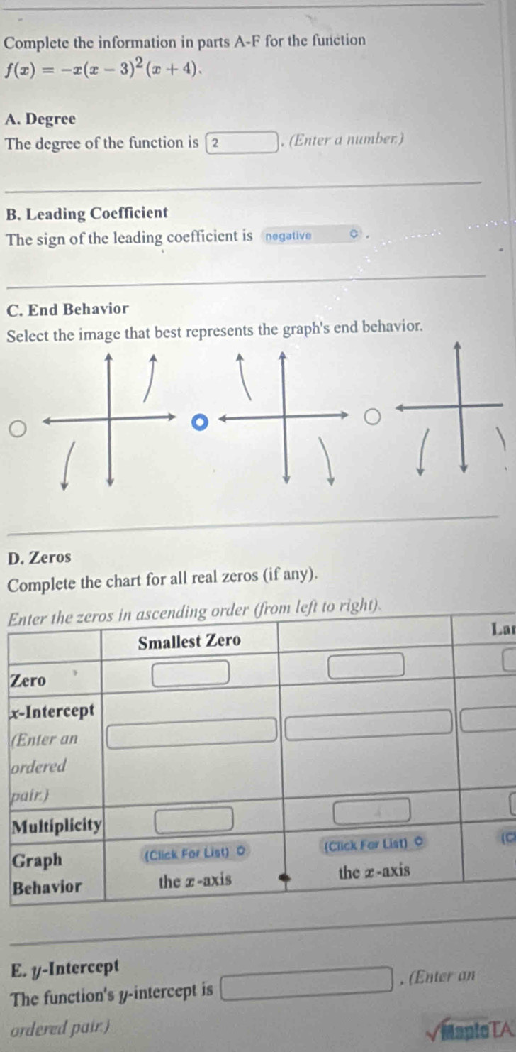 Complete the information in parts A-F for the function
f(x)=-x(x-3)^2(x+4). 
A. Degree 
The degree of the function is 「2. (Enter a number) 
_ 
B. Leading Coefficient 
The sign of the leading coefficient is negative o . 
C. End Behavior 
Select the image that best represents the graph's end behavior. 
D. Zeros 
Complete the chart for all real zeros (if any). 
E 
ar 
Z
x
( 
o 
p 
M 
G(C 
B 
E. y-Intercept 
The function's y-intercept is . (Enter an 
ordered pair.) MapteTA