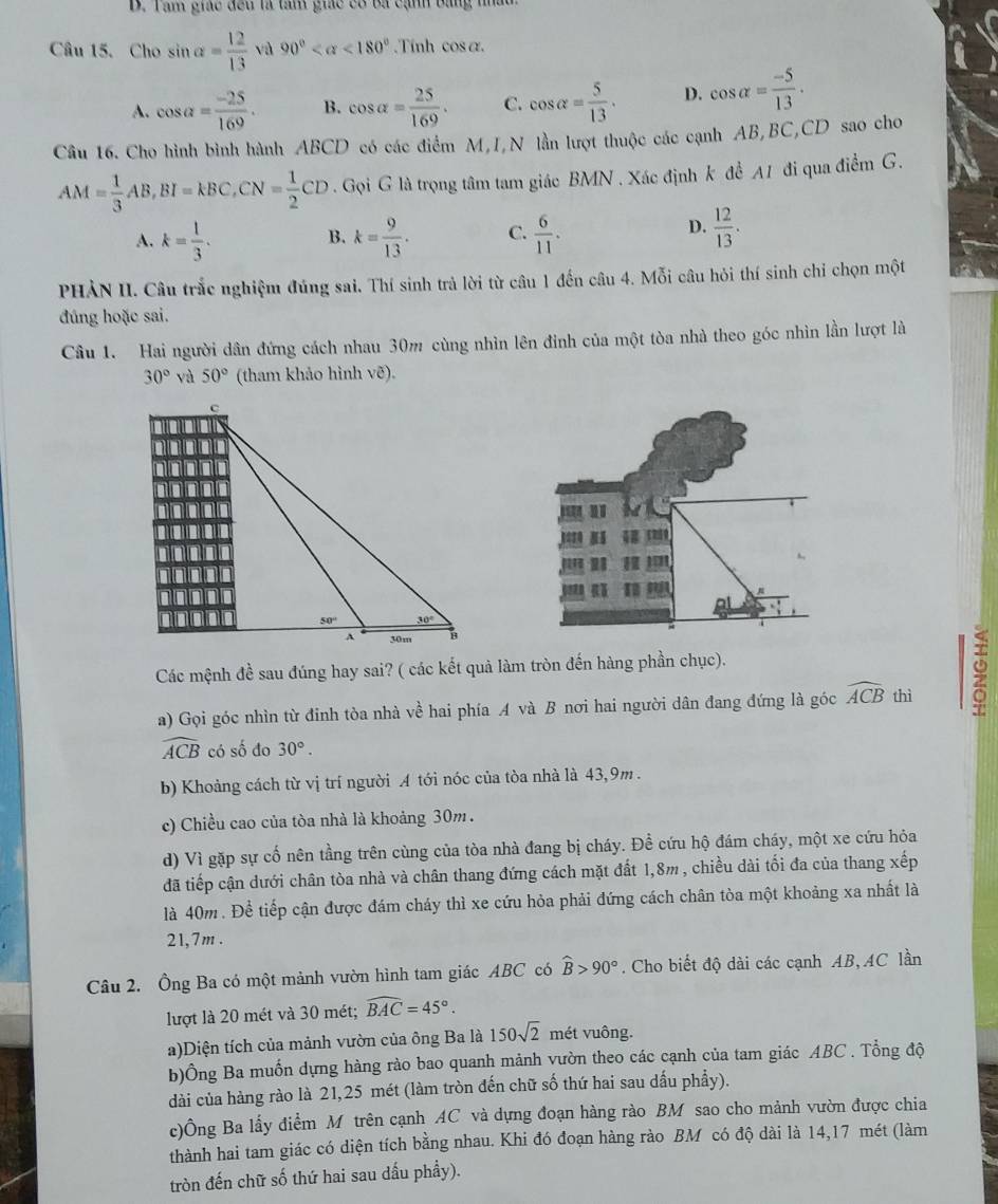 B. Tam giác đều là tâm giác có ba cạnh bằng thất
Câu 15. Cho sin alpha = 12/13  và 90° <180°.Tính cos α.
A. cos a= (-25)/169 . B. cos alpha = 25/169 . C. cos alpha = 5/13 . D. cos alpha = (-5)/13 .
Câu 16. Cho hình bình hành ABCD 9 có các điểm M,I,N lần lượt thuộc các cạnh AB,BC,CD sao cho
AM= 1/3 AB,BI=kBC,CN= 1/2 CD. Gọi G là trọng tâm tam giác BMN . Xác định k đề A1 đi qua điểm G.
A. k= 1/3 . k= 9/13 . C.  6/11 .
B.
D.  12/13 .
PHẢN II. Câu trắc nghiệm đúng sai. Thí sinh trả lời từ câu 1 đến câu 4. Mỗi câu hỏi thí sinh chỉ chọn một
đúng hoặc sai.
Câu 1. Hai người dân đứng cách nhau 30m cùng nhìn lên đinh của một tòa nhà theo góc nhìn lần lượt là
30° yà 50° (tham khảo hình vẽ).
Các mệnh đề sau đúng hay sai? ( các kết quả làm tròn đến hàng phần chục).
a) Gọi góc nhìn từ đỉnh tòa nhà về hai phía A và B nơi hai người dân đang đứng là góc widehat ACB thì

widehat ACB có số đo 30°.
b) Khoảng cách từ vị trí người A tới nóc của tòa nhà là 43,9m .
c) Chiều cao của tòa nhà là khoảng 30m.
d) Vì gặp sự cố nên tầng trên cùng của tòa nhà đang bị cháy. Đề cứu hộ đám cháy, một xe cứu hỏa
đã tiếp cận dưới chân tòa nhà và chân thang đứng cách mặt đất 1,8m , chiều dài tối đa của thang xếp
là 40m . Để tiếp cận được đám cháy thì xe cứu hỏa phải đứng cách chân tòa một khoảng xa nhất là
21,7m .
Câu 2. Ông Ba có một mảnh vườn hình tam giác ABC có widehat B>90°. Cho biết độ dài các cạnh AB, AC lần
lượt là 20 mét và 30 mét; widehat BAC=45°.
a)Diện tích của mảnh vườn của ông Ba là 150sqrt(2) mét vuông.
b)Ông Ba muốn dựng hàng rào bao quanh mảnh vườn theo các cạnh của tam giác ABC . Tổng độ
dài của hàng rào là 21,25 mét (làm tròn đến chữ số thứ hai sau dấu phẩy).
c)Ông Ba lấy điểm M trên cạnh AC và dựng đoạn hàng rào BM sao cho mảnh vườn được chia
thành hai tam giác có diện tích bằng nhau. Khi đó đoạn hàng rào BM có độ dài là 14,17 mét (làm
tròn đến chữ số thứ hai sau dấu phầy).