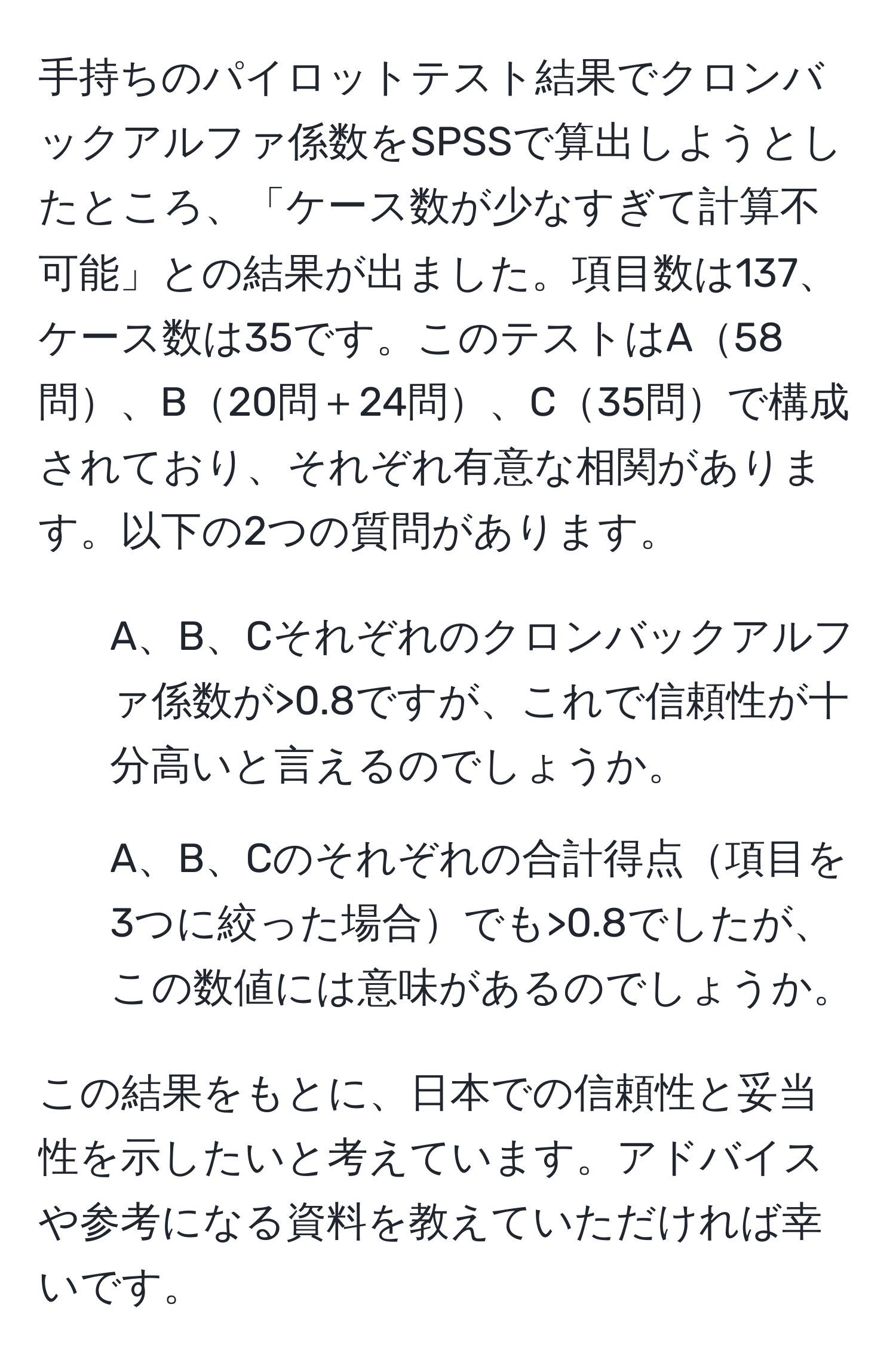 手持ちのパイロットテスト結果でクロンバックアルファ係数をSPSSで算出しようとしたところ、「ケース数が少なすぎて計算不可能」との結果が出ました。項目数は137、ケース数は35です。このテストはA58問、B20問＋24問、C35問で構成されており、それぞれ有意な相関があります。以下の2つの質問があります。

1. A、B、Cそれぞれのクロンバックアルファ係数が>0.8ですが、これで信頼性が十分高いと言えるのでしょうか。
2. A、B、Cのそれぞれの合計得点項目を3つに絞った場合でも>0.8でしたが、この数値には意味があるのでしょうか。

この結果をもとに、日本での信頼性と妥当性を示したいと考えています。アドバイスや参考になる資料を教えていただければ幸いです。