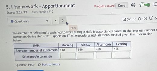 5.1 Homework - Apportionment Progress saved Done sqrt(0) D 
Score: 3.25/12 Answered: 4/12 
Question 5 < > □0/1 ptつ 100 1 De 
Next 
The number of salespeople assigned to work during a shift is apportioned based on the average number 
customers during that shift. Apportion 17 salespeople using Hamilton's method given the information 
Question Help: D Post to forum