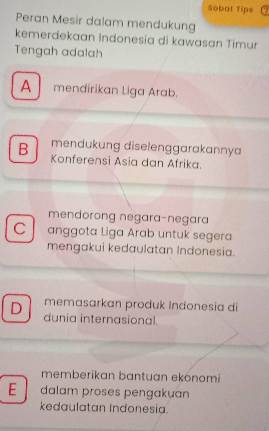 Sobat Tips
Peran Mesir dalam mendukung
kemerdekaan Indonesia di kawasan Timur
Tengah adalah
A mendirikan Liga Arab.
B mendukung diselenggarakannya
Konferensi Asia dan Afrika.
mendorong negara-negara
C anggota Liga Arab untuk segera
mengakui kedaulatan Indonesia.
D memasarkan produk Indonesia di
dunia internasional.
memberikan bantuan ekónomi
E dalam proses pengakuan
kedaulatan Indonesia.