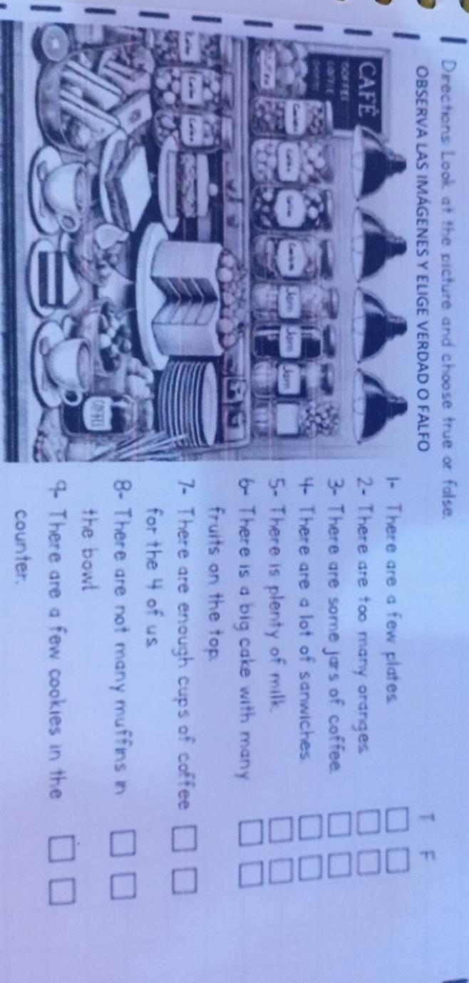 Directions Look at the picture and choose true or false. 
OBSERVA LAS IMÁGENES Y ELIGE VERDAD O FALFO T F 
There are a few plates. □ 
There are too many oranges.
beginarrayr □ □  □ □ endarray
There are some jars of coffee. □ □
There are a lot of sanwiches. □ □
There is plenty of milk.
□ □
There is a big cake with many □ □
fruits on the top. 
There are enough cups of coffee □ □
for the 4 of us. 
There are not many muffins in □ □
the bowl 
There are a few cookies in the □ □
counter.