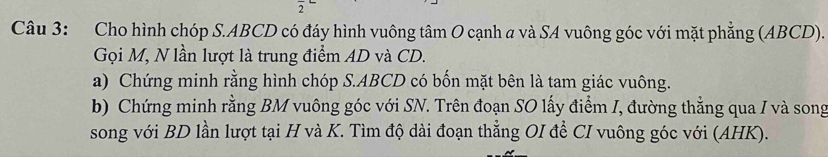 Cho hình chóp S. ABCD có đáy hình vuông tâm O cạnh a và SA vuông góc với mặt phẳng (ABCD). 
Gọi M, N lần lượt là trung điểm AD và CD. 
a) Chứng minh rằng hình chóp S. ABCD có bốn mặt bên là tam giác vuông. 
b) Chứng minh rằng BM vuông góc với SN. Trên đoạn SO lấy điểm I, đường thẳng qua I và song 
song với BD lần lượt tại H và K. Tìm độ dài đoạn thẳng OI để CI vuông góc với (AHK).