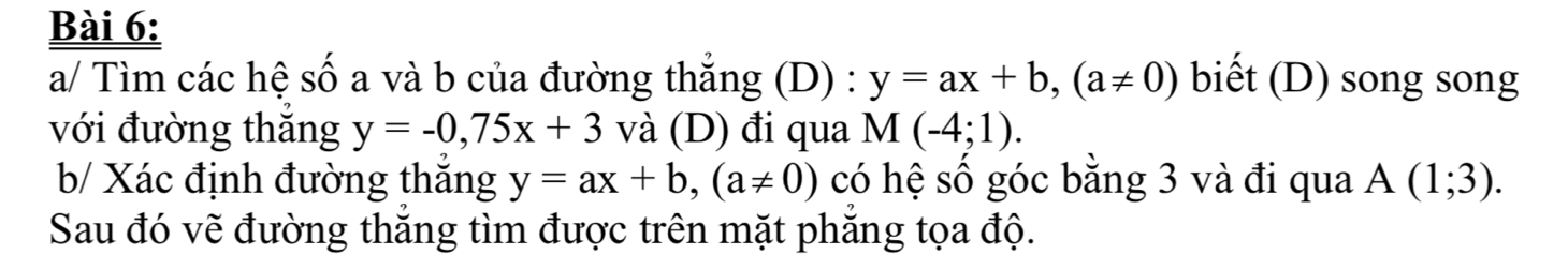 a/ Tìm các hệ số a và b của đường thăng (D) : y=ax+b, (a!= 0) biết (D) song song 
với đường thăng y=-0, 75x+3 và (D) đi qua M(-4;1). 
b/ Xác định đường thắng y=ax+b, (a!= 0) có hệ số góc bằng 3 và đi qua A(1;3). 
Sau đó vẽ đường thăng tìm được trên mặt phăng tọa độ.