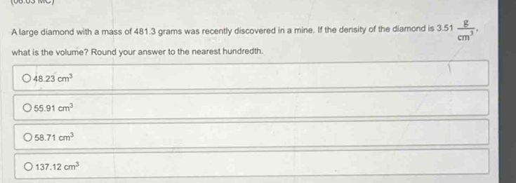 06.03 MC
A large diamond with a mass of 481.3 grams was recently discovered in a mine. If the density of the diamond is 3.51 g/cm^3 
what is the volume? Round your answer to the nearest hundredth.
48.23cm^3
55.91cm^3
58.71cm^3
137.12cm^3