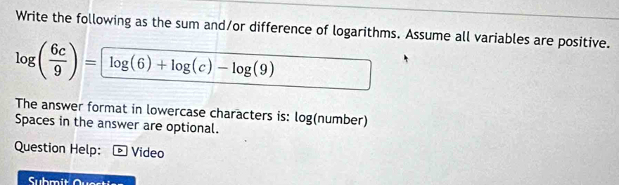 Write the following as the sum and/or difference of logarithms. Assume all variables are positive.
log ( 6c/9 )= log (6)+log (c)-log (9)
The answer format in lowercase characters is: log (number) 
Spaces in the answer are optional. 
Question Help: Video