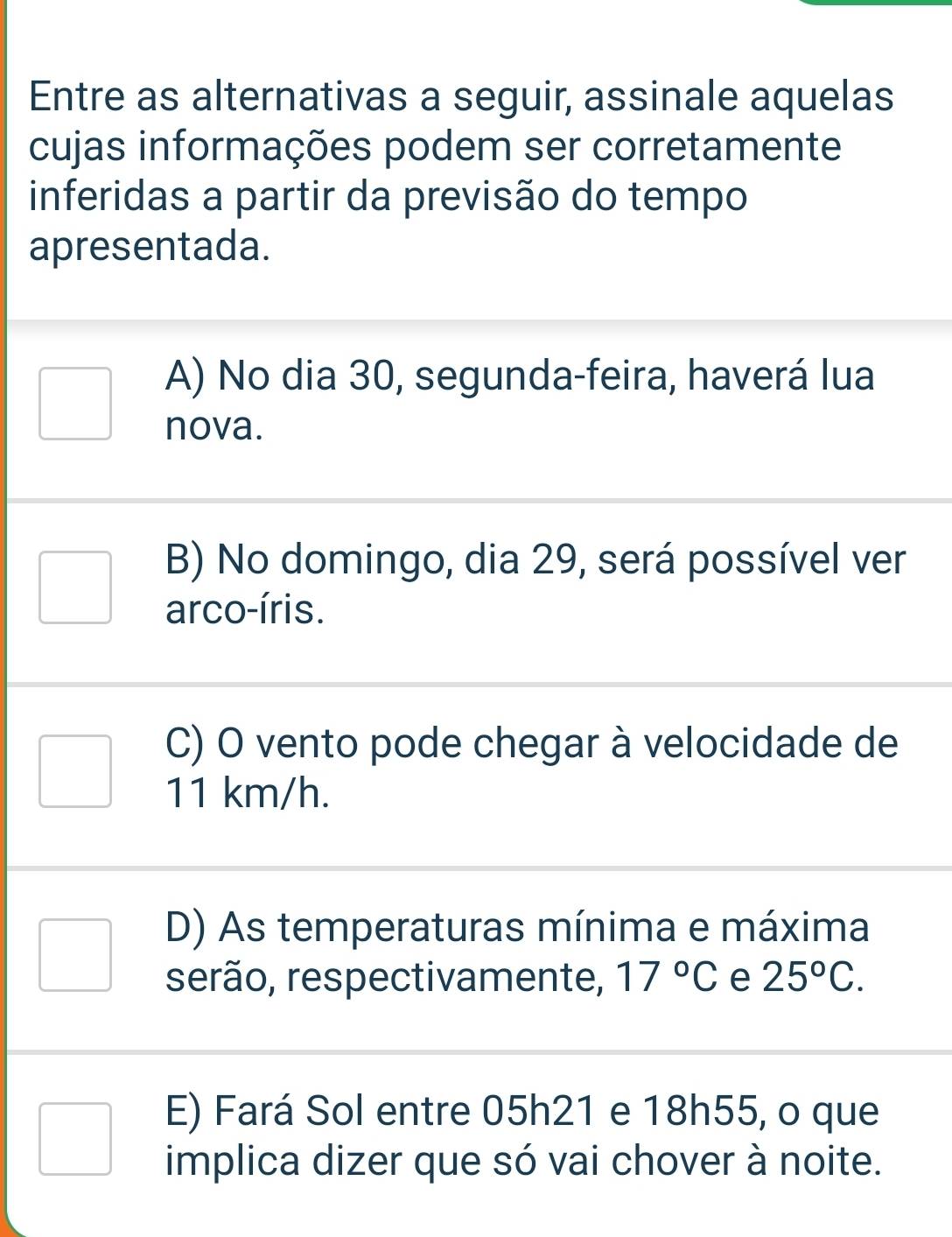 Entre as alternativas a seguir, assinale aquelas
cujas informações podem ser corretamente
inferidas a partir da previsão do tempo
apresentada.
A) No dia 30, segunda-feira, haverá lua
nova.
B) No domingo, dia 29, será possível ver
arco-íris.
C) O vento pode chegar à velocidade de
11 km/h.
D) As temperaturas mínima e máxima
serão, respectivamente, 17°C e 25°C.
E) Fará Sol entre 05h21 e 18h55, o que
implica dizer que só vai chover à noite.