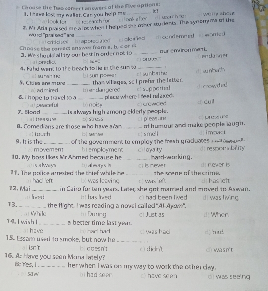 Choose the Two correct answers of the Five options: it?
1. I have lost my wallet. Can you help me
) look for b) research for c) look after d) search for worry about
2. Mr Atia praised me a lot when I helped the other students. The synonyms of the
word “praised” are _.
) criticised b) appreciated c) glorified ) condemned e) worried 
Choose the correct answer from a, b, c or d:
3. We should all try our best in order not to_ our environment.
a) predict b) save c) protect d) endanger
4. Fahd went to the beach to lie in the sun to _.
a) sunshine b) sun power c sunbathe d) sunbath
5. Cities are more _than villages, so I prefer the latter.
a) admired b) endangered c) supported d) crowded
6. I hope to travel to a_ place where I feel relaxed.
a) peaceful b) noisy c) crowded
7. Blood _is always high among elderly people. d) dull
a) treasure b) stress c) pleasure d) pressure
8. Comedians are those who have a/an _of humour and make people laugh.
a) touch b) sense c) smell d) impact
9. It is the_ of the government to employ the fresh graduates sol an  al.
movement b) employment c) loyalty d) responsibility
10. My boss likes Mr Ahmed because he _hard-working.
is always b) always is c) is never d) never is
11. The police arrested the thief while he _the scene of the crime.
had left b) was leaving c) was left d) has left
12. Mai _in Cairo for ten years. Later, she got married and moved to Aswan.
lived b) has lived c) had been lived d) was living
13. _the flight, I was reading a novel called “A/-Ayam".
While b) During c) Just as d) When
14. I wish I _a better time last year.
have b) had had c) was had d) had
15. Essam used to smoke, but now he _.
al isn't b) doesn't c) didn't d) wasn't
16. A: Have you seen Mona lately?
B: Yes, I_ her when I was on my way to work the other day.
saw b) had seen c) have seen d) was seeing