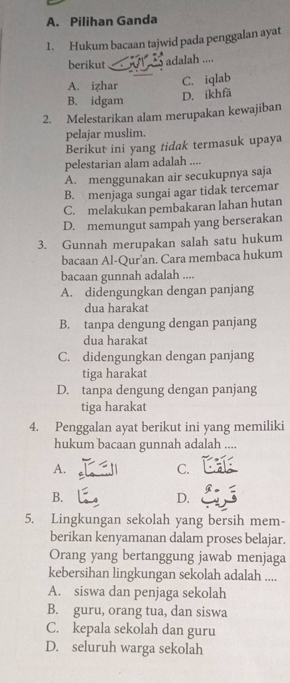 Pilihan Ganda
1. Hukum bacaan tajwid pada penggalan ayat
berikut adalah ....
A. izhar C. iqlab
B. idgam
D. ikhfä
2. Melestarikan alam merupakan kewajiban
pelajar muslim.
Berikut ini yang tidak termasuk upaya
pelestarian alam adalah ....
A. menggunakan air secukupnya saja
B. menjaga sungai agar tidak tercemar
C. melakukan pembakaran lahan hutan
D. memungut sampah yang berserakan
3. Gunnah merupakan salah satu hukum
bacaan Al-Qur'an. Cara membaca hukum
bacaan gunnah adalah ....
A. didengungkan dengan panjang
dua harakat
B. tanpa dengung dengan panjang
dua harakat
C. didengungkan dengan panjang
tiga harakat
D. tanpa dengung dengan panjang
tiga harakat
4. Penggalan ayat berikut ini yang memiliki
hukum bacaan gunnah adalah ....
A.
C.
B.
D.
5. Lingkungan sekolah yang bersih mem-
berikan kenyamanan dalam proses belajar.
Orang yang bertanggung jawab menjaga
kebersihan lingkungan sekolah adalah ....
A. siswa dan penjaga sekolah
B. guru, orang tua, dan siswa
C. kepala sekolah dan guru
D. seluruh warga sekolah