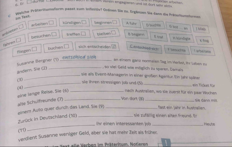 iüin Projekten arbeiten.
6. Er
durite w ch in eiem vereln engagieren und ist dort sehr aktiv.
c Welche Präteritumsform passt zum Infinitiv? Ordnen Sie zu. Ergänzen Sie dann die Präteritumsformen
im Text.
arbeiten kündigen I beginnen A fuhr D buchte G bot _an J blieb
anbieten
besuchen treffen bleiben B begann
E traf H kündigte K flog
fahren
buchen sich entscheiden C entschied sich F besuchte
fliegen I arbeitete
Susanne Bergner (1) _an einem ganz normalen Tag im Herbst, ihr Leben zu
ändern. Sie (2)
_, so viel Geld wie möglich zu sparen. Damals
_sie als Event-Managerin in einer großen Agentur. Ein Jahr später
(3)
_sie ihren stressigen Job und (5) _ein Ticket für
(4)
eine lange Reise. Sie (6) _nach Australien, wo sie zuerst für ein paar Wochen
alte Schulfreunde (7)_
. Von dort (8) _sie dann mit
einem Auto quer durch das Land. Sie (9)_
fast ein Jahr in Australien.
Zurück in Deutschland (10)_
sie zufällig einen alten Freund. Er
_ihr einen interessanten Job _Heute
(11)
verdient Susanne weniger Geld, aber sie hat mehr Zeit als früher.
Text alle Verben im Präteritum. Notieren