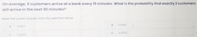 On average, 5 customers arrive at a bank every 15 minutes. What is the probability that exactly 2 customers
will arrive in the next 30 minutes?
Mark the correct answer from the selection below
A 0.0671 B 0.0081
C 0 0023 D 0.0055