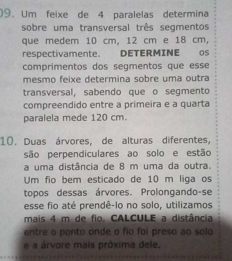 )9. Um feixe de 4 paralelas determina 
sobre uma transversal três segmentos 
que medem 10 cm, 12 cm e 18 cm, 
respectivamente. DETERMINE os 
comprimentos dos segmentos que esse 
mesmo feixe determina sobre uma outra 
transversal, sabendo que o segmento 
compreendido entre a primeira e a quarta 
paralela mede 120 cm. 
10. Duas árvores, de alturas diferentes, 
são perpendiculares ao solo e estão 
a uma distância de 8 m uma da outra. 
Um fio bem esticado de 10 m liga os 
topos dessas árvores. Prolongando-se 
esse fio até prendê-lo no solo, utilizamos 
mais 4 m de fio. CALCULE a distância 
entre o ponto onde o fio foi preso ao solo 
e a árvore mais próxima dele.