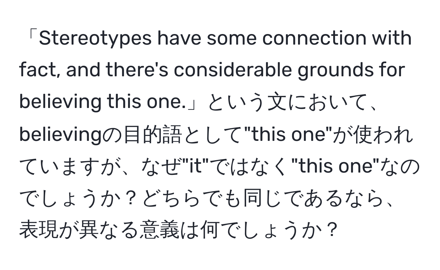 「Stereotypes have some connection with fact, and there's considerable grounds for believing this one.」という文において、believingの目的語として"this one"が使われていますが、なぜ"it"ではなく"this one"なのでしょうか？どちらでも同じであるなら、表現が異なる意義は何でしょうか？