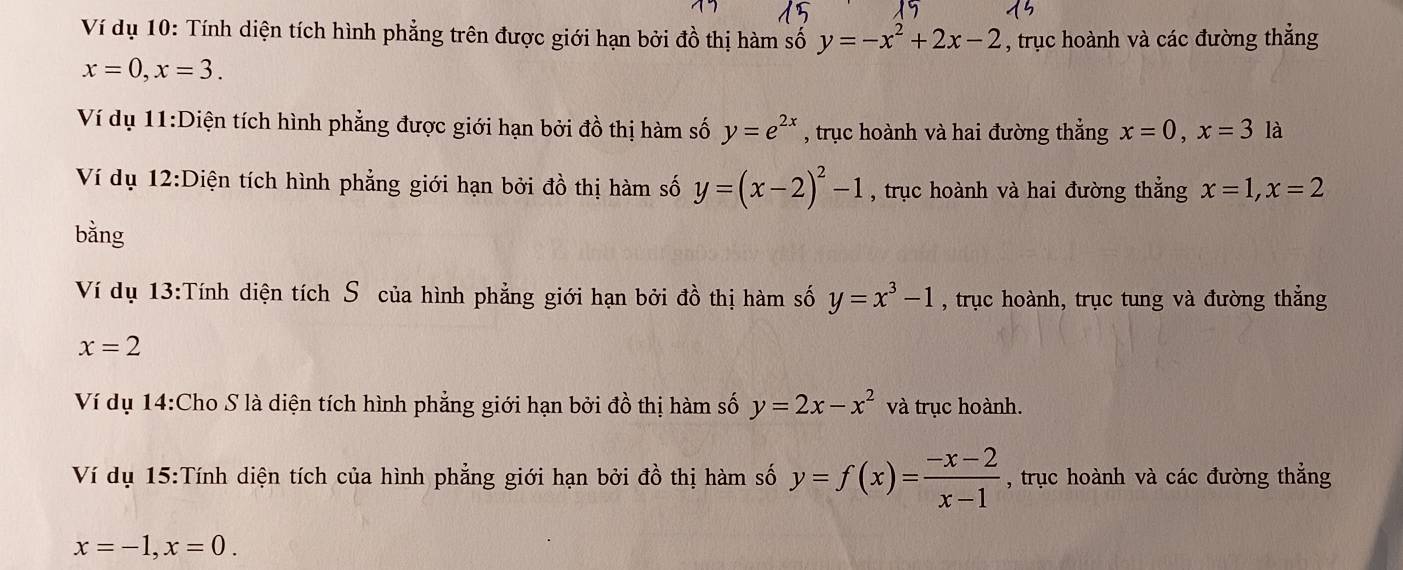 Ví dụ 10: Tính diện tích hình phẳng trên được giới hạn bởi đồ thị hàm số y=-x^2+2x-2 , trục hoành và các đường thẳng
x=0, x=3. 
Ví dụ 11:Diện tích hình phẳng được giới hạn bởi đồ thị hàm số y=e^(2x) , trục hoành và hai đường thẳng x=0, x=3 là 
Ví dụ 12:Diện tích hình phẳng giới hạn bởi đồ thị hàm số y=(x-2)^2-1 , trục hoành và hai đường thẳng x=1, x=2
bằng 
Ví dụ 13:Tính diện tích Sô của hình phẳng giới hạn bởi đồ thị hàm số y=x^3-1 , trục hoành, trục tung và đường thắng
x=2
Ví dụ 14:Cho S là diện tích hình phẳng giới hạn bởi đồ thị hàm số y=2x-x^2 và trục hoành. 
Ví dụ 15:Tính diện tích của hình phẳng giới hạn bởi đồ thị hàm số y=f(x)= (-x-2)/x-1  , trục hoành và các đường thẳng
x=-1, x=0.