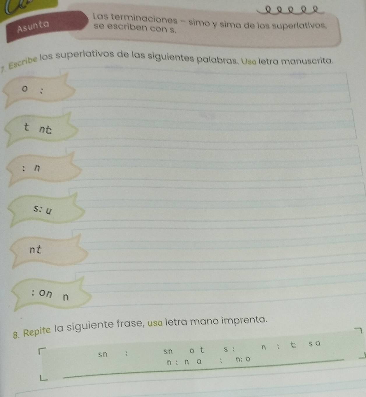 Las terminaciones - simo y sima de los superlativos, 
Asunta 
se escriben con s. 
7. Escribe los superlativos de las siguientes palabras. Usa letra manuscrita. 
0 : 
tánt. 
: 
s: u 
n t 
:On n 
8. Repife la siguiente frase, usa letra mano imprenta. 
sn : sn o t s : n ： t s a 
n : n a ; n: o