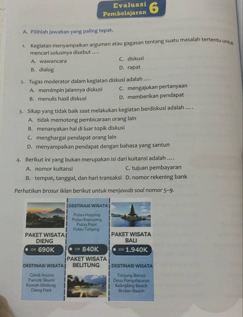 Evaluasi
Pembelajaran 6
A. Pilihlah jawaban yang paling tepat.
1. Kegiatan menyampaikan argumen atau gagasan tentang suatu masalah tertentu untuk
mencari solusinya disebut ... .
A. wawancara C. diskusi
B. dialog D. rapat
2. Tugas moderator dalam kegiatan diskusi adalah ... .
A. memimpin jalannya diskusi C. mengajukan pertanyaan
B. menulis hasil diskusi D. memberikan pendapat
3. Sikap yang tidak baik saat melakukan kegiatan berdiskusi adalah ... .
A. tidak memotong pembicaraan orang lain
B. menanyakan hal di luar topik diskusi
C. menghargai pendapat orang lain
D. menyampaikan pendapat dengan bahasa yang santun
4. Berikut ini yang bukan merupakan isi dari kuitansi adalah ... .
A. nomor kuitansi C. tujuan pembayaran
B. tempat, tanggal, dan hari transaksi D. nomor rekening bank
Perhatikan brosur iklan berikut untuk menjawab soal nomor 5-9 .
]destinasi wisata
Pulau Hopping
Pulau Kepayang
Pulou Pasir
Pulau Tanjung
PAKET WISATA PAKET WISATA
DIENG BALI
DR 690K ● 840K . IDR 1.940K
PAKET WISATA
DESTINASI WISATA BELITUNG DESTINASI WISATA
Candi Arjuna Tanjung Benoa
Puncak Sikunir Desa Pangalipuran
Kawah Sikidang Kelingking Beach
Dieng Park Broken Beach