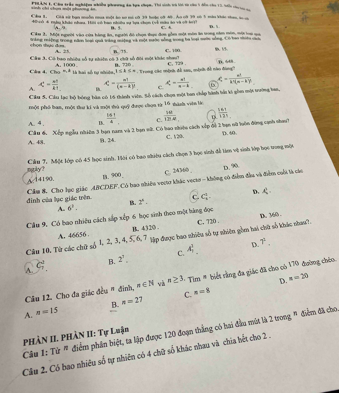PHÀN I. Câu trắc nghiệm nhiều phương án lựa chọn. Thí sinh trả lời từ câu 1 đến câu 12. Mỗi cầu tơi mể
sinh chỉ chọn một phương ản.
Câu 1. Giả sử bạn muốn mua một áo sơ mi cỡ 39 hoặc cỡ 40 . Áo cỡ 39 có 5 màu khác nhau, áo cỡ
40 có 4 màu khác nhau. Hỏi có bao nhiêu sự lựa chọn (về màu áo và cỡ áo)? D. 1
A. 9. B. 5. C. 4.
Câu 2. Một người vào cửa hàng ăn, người đó chọn thực đơn gồm một món ăn trong năm món, một loại quá
tráng miệng trong năm loại quả tráng miệng và một nước uống trong ba loại nước uống. Có bao nhiều cách
chọn thực đơn. D. 15.
A. 25. B. 75. C. 100.
Câu 3. Có bao nhiêu số tự nhiên có 3 chữ số đôi một khác nhau?
A. 1000 . B. 720 . C. 729 . D. 648 .
Câu 4. Cho n,k là hai số tự nhiên, 1≤ k≤ n. Trong các mệnh đề sau, mệnh đề nào đúng?
A. A_n^(k=frac n!)k!
B. A_n^(k=frac n!)(n-k)!
C. A_n^(k=frac n!)n-k
D. A_n^(k=frac n!)k!(n-k)!
Câu 5. Câu lạc bộ bóng bàn có 16 thành viên. Số cách chọn một ban chấp hành bắt kì gồm một trưởng ban,
một phó ban, một thư kí và một thủ quỹ được chọn từ 16 thành viên là:
A. 4. B.  16!/4 
C.  16!/12!.4! 
 16!/12! 
D.
Câu 6. Xếp ngẫu nhiên 3 bạn nam và 2 bạn nữ. Có bao nhiêu cách xếp để 2 bạn nữ luôn đứng cạnh nhau?
D. 60.
A. 48. B. 24. C. 120.
Câu 7. Một lớp có 45 học sinh. Hỏi có bao nhiêu cách chọn 3 học sinh để làm vệ sinh lớp học trong một
ngày?
C. 24360 . D. 90.
A. 14190. B. 900.
Câu 8. Cho lục giác ABCDEF.Có bao nhiêu vectơ khác vectơ - không có điểm đầu và điểm cuối là các
D.
B. 2^6. C C_6^(2. A_6^2.
đỉnh của lục giác trên.
A. 6^2).
Câu 9. Có bao nhiêu cách sắp xếp 6 học sinh theo một hàng dọc
C. 720 . D. 360 .
A. 46656 . B. 4320 .
Câu 10. Từ các chữ số 1, 2, 3, 4, 5, 6, 7 lập được bao nhiêu số tự nhiên gồm hai chữ số khác nhau?.
C.
B. 2^7. A_7^(2.
D. 7^2).
A. C_7^2.
D. n=20
Câu 12. Cho đa giác đều " đinh, n∈ N và n≥ 3. *  Tìm " biết rằng đa giác đã cho có 170 đường chéo.
C. n=8
B. n=27
A. n=15
Câu 1: Từ " điểm phân biệt, ta lập được 120 đoạn thẳng có hai đầu mút là 2 trong " điểm đã cho
PHÀN II. PHÀN II: Tự Luận
Câu 2. Có bao nhiêu số tự nhiên có 4 chữ số khác nhau và chia hết cho 2 .