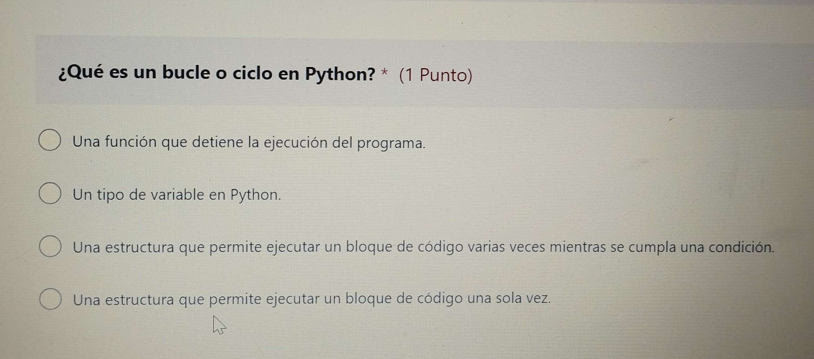 ¿Qué es un bucle o ciclo en Python? * (1 Punto)
Una función que detiene la ejecución del programa.
Un tipo de variable en Python.
Una estructura que permite ejecutar un bloque de código varias veces mientras se cumpla una condición.
Una estructura que permite ejecutar un bloque de código una sola vez.