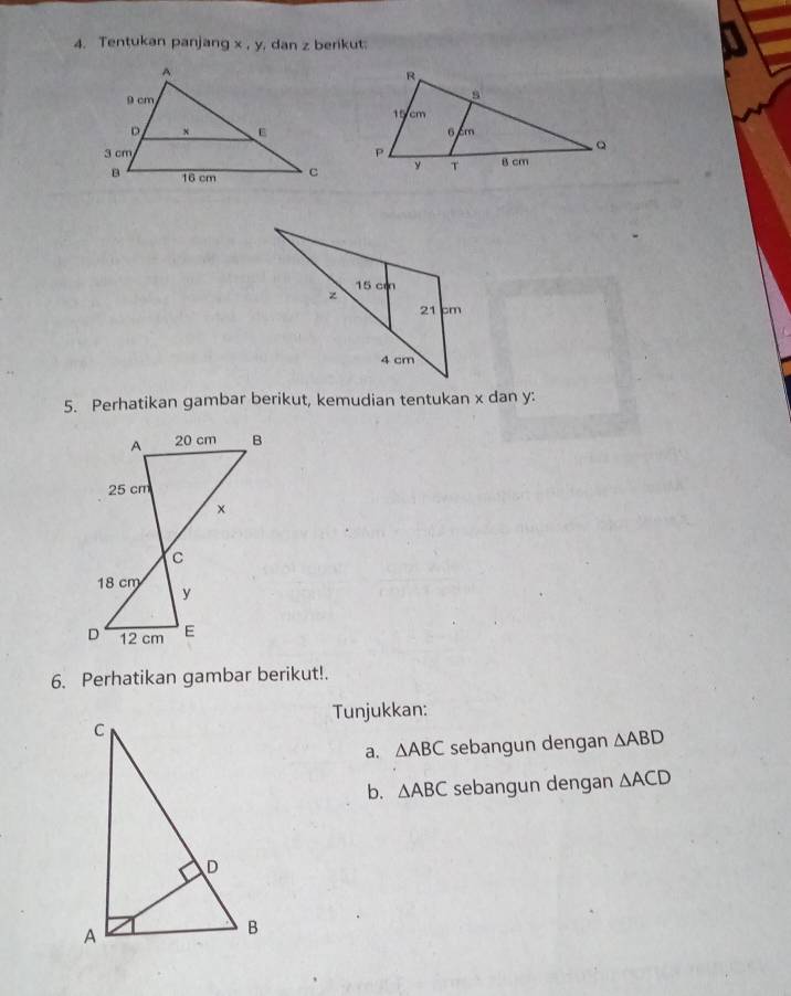 Tentukan panjang x, y dan z berikut: 
5. Perhatikan gambar berikut, kemudian tentukan x dan y : 
6. Perhatikan gambar berikut!. 
Tunjukkan: 
a. △ ABC sebangun dengan △ ABD
b. △ ABC sebangun dengan △ ACD