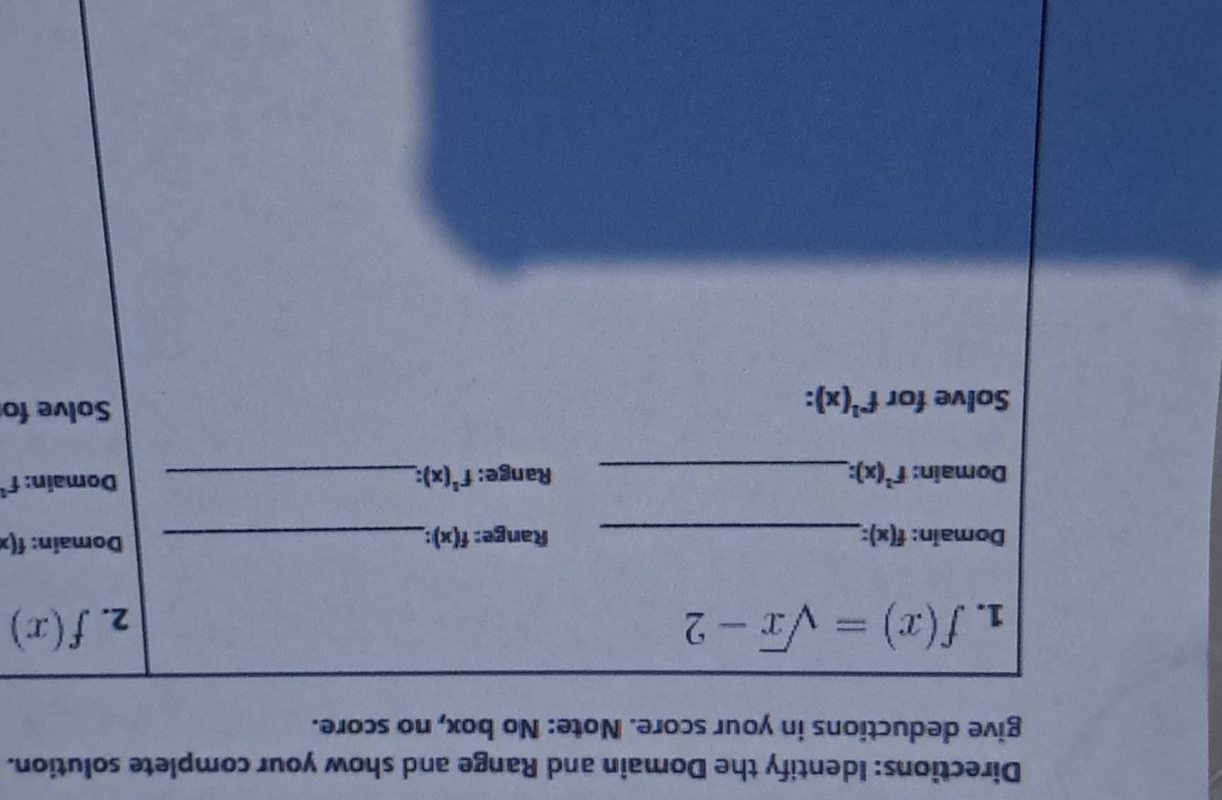 Directions: Identify the Domain and Range and show your complete solution. 
give deductions in your score. Note: No box, no score. 
1. f(x)=sqrt(x)-2
2. f(x)
Domain: f(x) : _Range: f(x) : _ Domain: f(x
Domain: f^(-1)(x) : _ Range: f^1(x) : _ 
Domain: f°
Solve for f^(-1)(x) : 
Solve fo