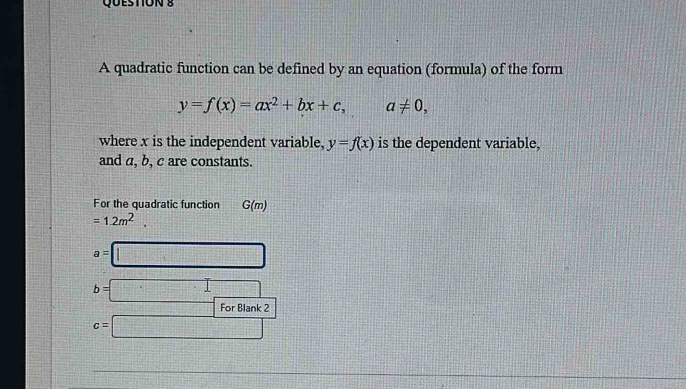 A quadratic function can be defined by an equation (formula) of the form
y=f(x)=ax^2+bx+c, a!= 0, 
where x is the independent variable, y=f(x) is the dependent variable, 
and a, b, c are constants. 
For the quadratic function G(m)
=1.2m^2.
a=□
b=□ □ 
For Blank ?
c=□