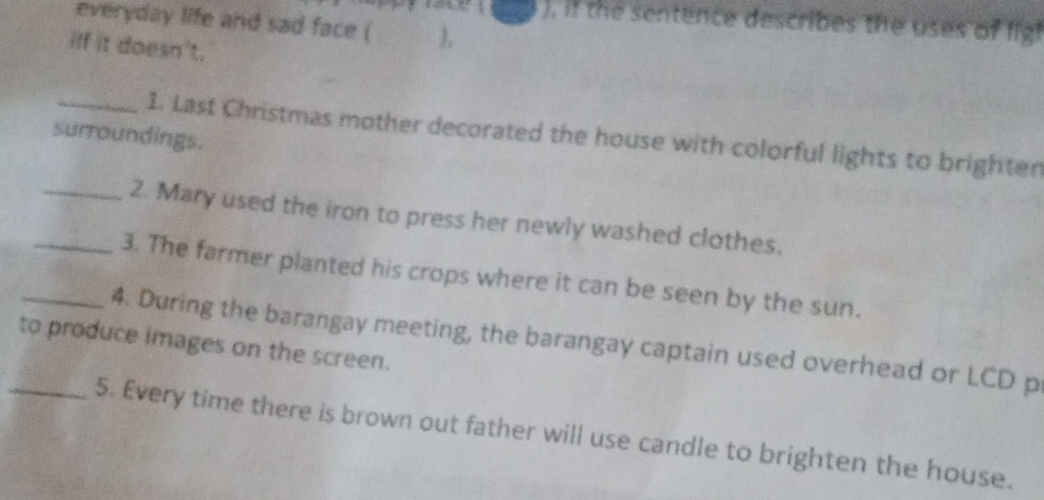 ). if the sentence describes the uses of fig 
everyday life and sad face ( ) 
iff it doesn't. 
surroundings. 1. Last Christmas mother decorated the house with colorful lights to brighten 
_2. Mary used the iron to press her newly washed clothes. 
_3. The farmer planted his crops where it can be seen by the sun. 
_4. During the barangay meeting, the barangay captain used overhead or LCD p 
to produce images on the screen. 
_5. Every time there is brown out father will use candle to brighten the house.