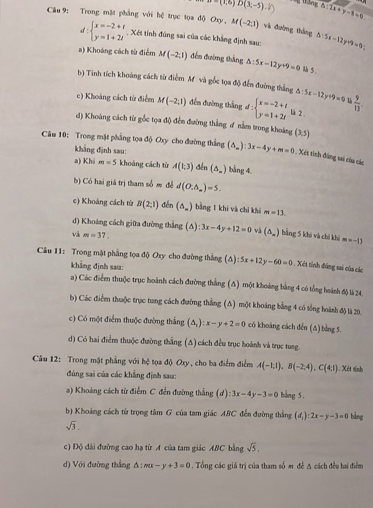 D=(1;6)D(3;-5) áng tháng △ :2x+y-8=0.
Câu 9: Trong mặt phẳng với hệ trục tọa độ Oxy, M(-2;1) và đường thắng △ :5x-12y+9=0 :
d:beginarrayl x=-2+t y=1+2tendarray.. Xét tính đúng sai của các khẳng định sau:
a) Khoảng cách từ điểm M(-2;1) đến đường thẳng △ :5x-12y+9=0 là 5 .
b) Tính tích khoảng cách từ điểm Mô và gốc tọa độ đến đường thẳng △ :5x-12y+9=0 lå  9/13 .
c) Khoảng cách từ điểm M(-2;1) đến đường thẳng d:beginarrayl x=-2+t y=1+2tendarray. là 2 .
d) Khoảng cách từ gốc tọa độ đến đường thẳng ơ nằm trong khoảng (3;5)
Câu 10: Trong mặt phẳng tọa độ Oxy cho đường thẳng (△ _m):3x-4y+m=0 Xét tính đúng sai của các
khẳng định sau:
a) Khi m=5 khoảng cách từ A(1;3) đến (△ _m) bằng 4.
b) Có hai giá trị tham số m để d(O;△ _m)=5.
c) Khoảng cách từ B(2;1) đến (△ _m) bằng 1 khi và chỉ khi m=13,
d) Khoảng cách giữa đường thẳng (A): :3x-4y+12=0 và (△ _m) bằng 5 khi và chỉ khi m=-13
Và m=37.
Câu 11: Trong mặt phẳng tọa độ Oxy cho đường thẳng (Δ): 5x+12y-60=0. Xét tính đúng sai của các
khẳng định sau:
a) Các điểm thuộc trục hoành cách đường thẳng (Δ) một khoảng bằng 4 có tổng hoành độ là 24.
b) Các điểm thuộc trục tung cách đường thẳng (Δ) một khoảng bằng 4 có tổng hoành độ là 20.
c) Có một điểm thuộc đường thẳng (△ _1):x-y+2=0 có khoảng cách đến (Δ) bằng 5.
d) Có hai điểm thuộc đường thẳng (A) cách đều trục hoành và trục tung.
Câu 12: Trong mặt phẳng với hệ tọa độ Oxy, cho ba điểm điểm A(-1;1),B(-2;4),C(4;1). Xét tính
đúng sai của các khẳng định sau:
a) Khoảng cách từ điểm C đến đường thẳng (d):3x-4y-3=0 bằng 5 .
b) Khoảng cách từ trọng tâm G của tam giác ABC đến đường thẳng (d_1):2x-y-3=0 bằng
sqrt(3).
c) Độ dải đường cao hạ từ A của tam giác ABC bằng sqrt(5).
d) Với đường thẳng A :mx-y+3=0. Tổng các giá trị của tham số m đề A cách đều hai điểm