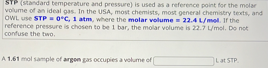 STP (standard temperature and pressure) is used as a reference point for the molar 
volume of an ideal gas. In the USA, most chemists, most general chemistry texts, and 
OWL use STP=0°C , 1 atm, where the molar volume =22.4L/mol. If the 
reference pressure is chosen to be 1 bar, the molar volume is 22.7 L/mol. Do not 
confuse the two. 
A 1.61 mol sample of argon gas occupies a volume of □ [ at SIF