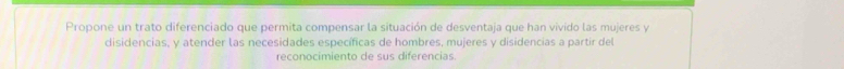 Propone un trato diferenciado que permita compensar la situación de desventaja que han vivido las mujeres y 
disidencias, y atender las necesidades específicas de hombres, mujeres y disidencias a partir del 
reconocimiento de sus diferencias.