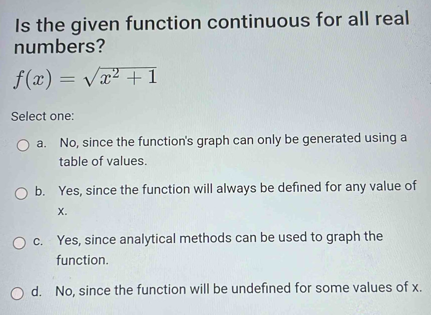 Is the given function continuous for all real
numbers?
f(x)=sqrt(x^2+1)
Select one:
a. No, since the function's graph can only be generated using a
table of values.
b. Yes, since the function will always be defined for any value of
X.
c. Yes, since analytical methods can be used to graph the
function.
d. No, since the function will be undefined for some values of x.